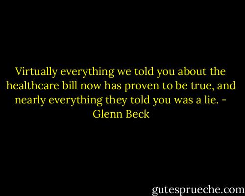 Virtually everything we told you about the healthcare bill now has proven to be true, and nearly everything they told you was a lie. - Glenn Beck