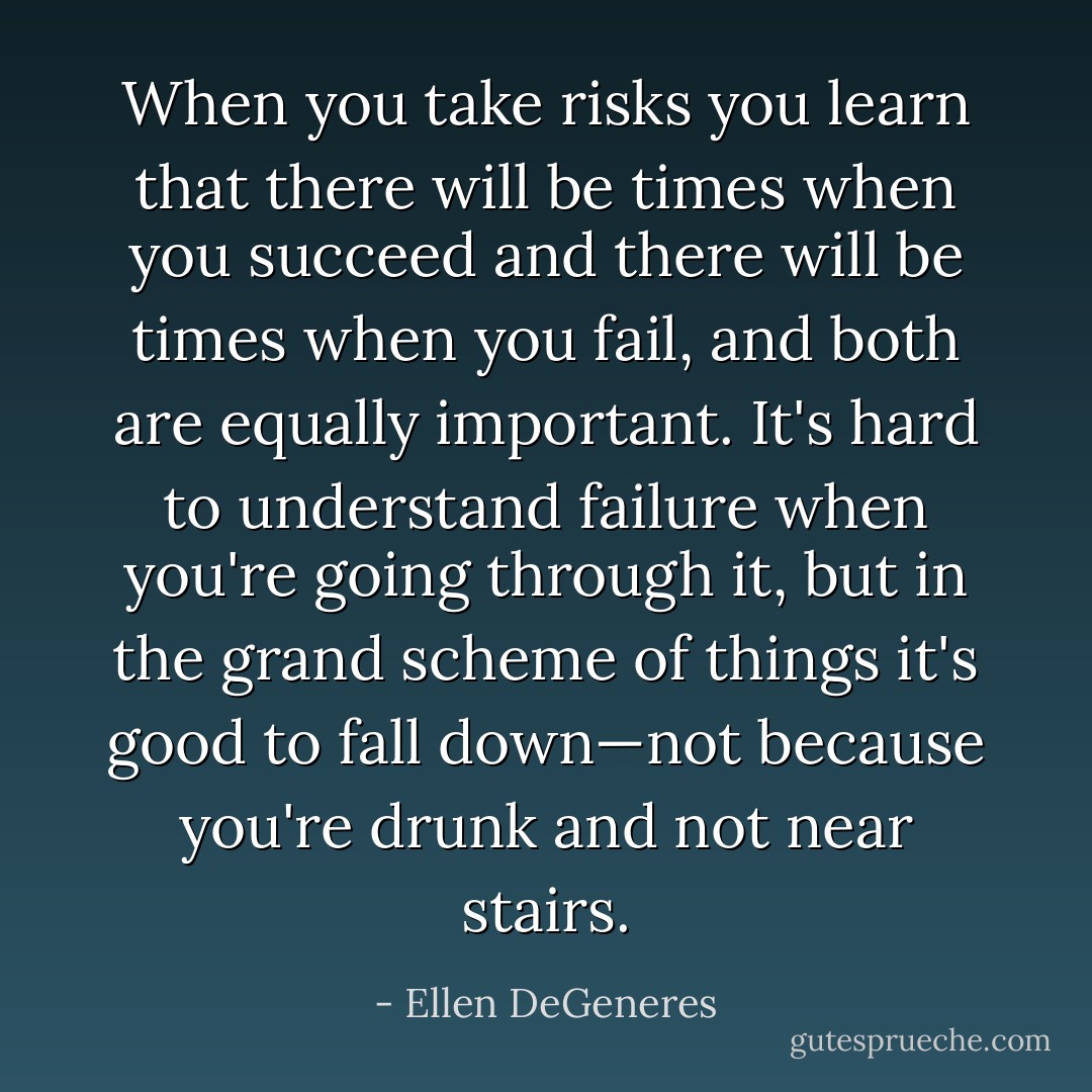 When you take risks you learn that there will be times when you succeed and there will be times when you fail, and both are equally important. It's hard to understand failure when you're going through it, but in the grand scheme of things it's good to fall down—not because you're drunk and not near stairs. - Ellen DeGeneres