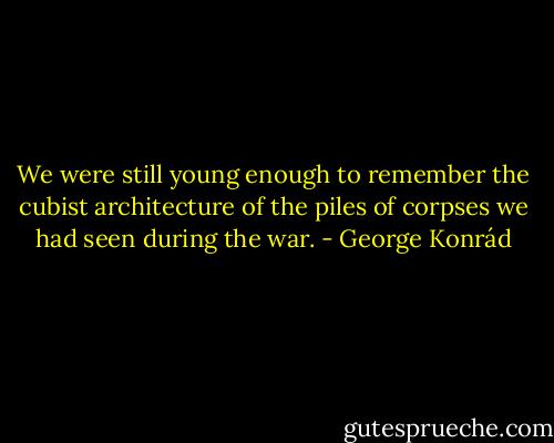 We were still young enough to remember the cubist architecture of the piles of corpses we had seen during the war. - George Konrád