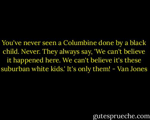 You've never seen a Columbine done by a black child. Never. They always say, 'We can't believe it happened here. We can't believe it's these suburban white kids.' It's only them! - Van Jones