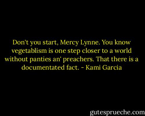 Don't you start, Mercy Lynne. You know vegetablism is one step closer to a world without panties an' preachers. That there is a documentated fact. - Kami Garcia