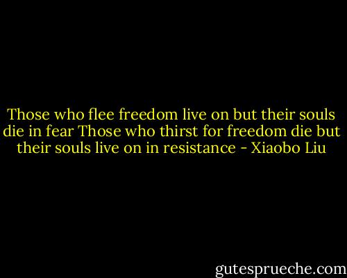Those who flee freedom live on<br />but their souls die in fear<br />Those who thirst for freedom die<br />but their souls live on in resistance - Xiaobo Liu