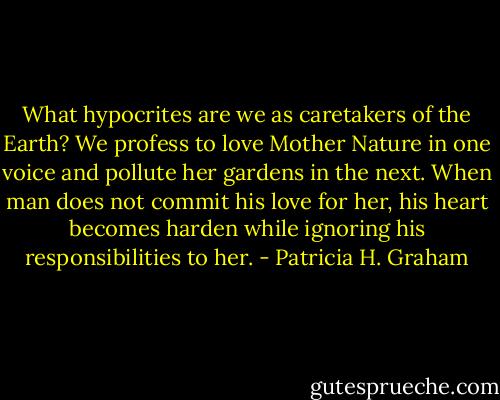 What hypocrites are we as caretakers of the Earth? We profess to love Mother Nature in one voice and pollute her gardens in the next. When man does not commit his love for her, his heart becomes harden while ignoring his responsibilities to her. - Patricia H. Graham