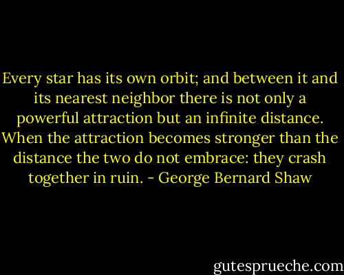 Every star has its own orbit; and between it and its nearest neighbor there is not only a powerful attraction but an infinite distance. When the attraction becomes stronger than the distance the two do not embrace: they crash together in ruin. - George Bernard Shaw