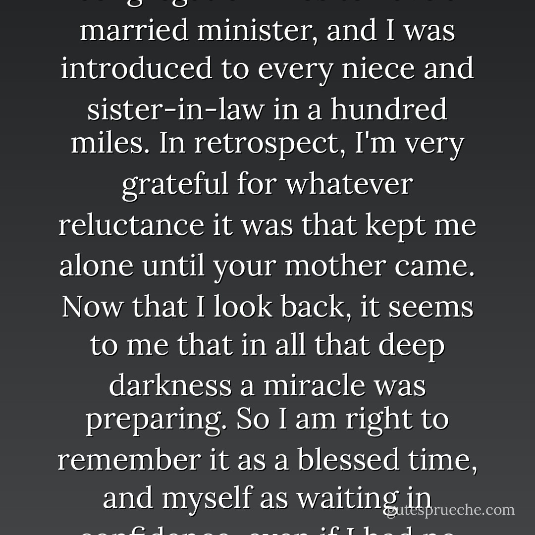 I could have married again while I was still young. A congregation likes to have a married minister, and I was introduced to every niece and sister-in-law in a hundred miles. In retrospect, I'm very grateful for whatever reluctance it was that kept me alone until your mother came. Now that I look back, it seems to me that in all that deep darkness a miracle was preparing. So I am right to remember it as a blessed time, and myself as waiting in confidence, even if I had no idea what I was waiting for. - Marilynne Robinson