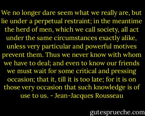 We no longer dare seem what we really are, but lie under a perpetual restraint; in the meantime the herd of men, which we call society, all act under the same circumstances exactly alike, unless very particular and powerful motives prevent them. Thus we never know with whom we have to deal; and even to know our friends we must wait for some critical and pressing occasion; that it, till it is too late; for it is on those very occasion that such knowledge is of use to us. - Jean-Jacques Rousseau