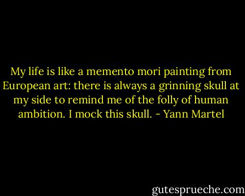 My life is like a memento mori painting from European art: there is always a grinning skull at my side to remind me of the folly of human ambition. I mock this skull. - Yann Martel