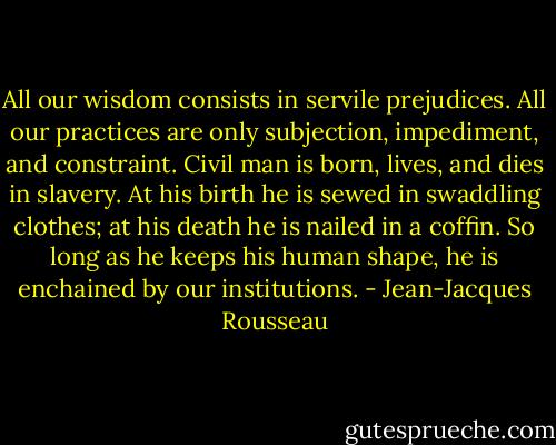 All our wisdom consists in servile prejudices. All our practices are only subjection, impediment, and constraint. Civil man is born, lives, and dies in slavery. At his birth he is sewed in swaddling clothes; at his death he is nailed in a coffin. So long as he keeps his human shape, he is enchained by our institutions. - Jean-Jacques Rousseau