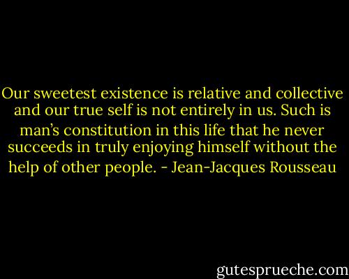 Our sweetest existence is relative and collective and our true self is not entirely in us. Such is man’s constitution in this life that he never succeeds in truly enjoying himself without the help of other people. - Jean-Jacques Rousseau