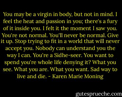 You may be a virgin in body, but not in mind. I feel the heat and passion in you; there's a fury of it inside you. I felt it the moment I saw you. You're not normal. You'll never be normal. Give it up. Stop trying to fit in a world that will never accept you. Nobody can understand you the way I can. You're a Sidhe-seer. You want to spend you're whole life denying it? What you see. What you are. What you want. Sad way to live and die. - Karen Marie Moning