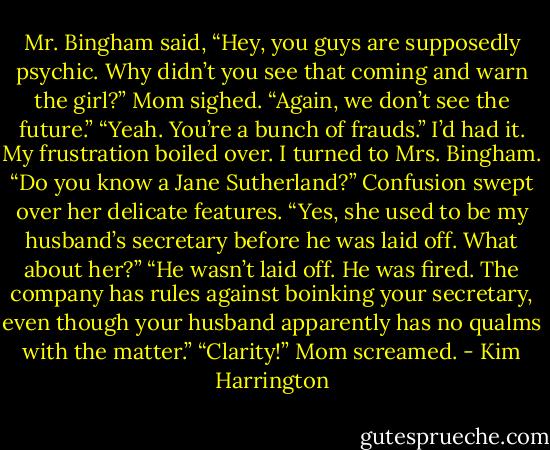 Mr. Bingham said, “Hey, you guys are supposedly psychic. Why didn’t you see that coming and warn the girl?”<br />Mom sighed. “Again, we don’t see the future.”<br />“Yeah. You’re a bunch of frauds.”<br />I’d had it. My frustration boiled over. I turned to Mrs. Bingham. “Do you know a Jane Sutherland?”<br />Confusion swept over her delicate features. “Yes, she used to be my husband’s secretary before he was laid off. What about her?”<br />“He wasn’t laid off. He was fired. The company has rules against boinking your secretary, even though your husband apparently has no qualms with the matter.”<br />“Clarity!” Mom screamed. - Kim Harrington