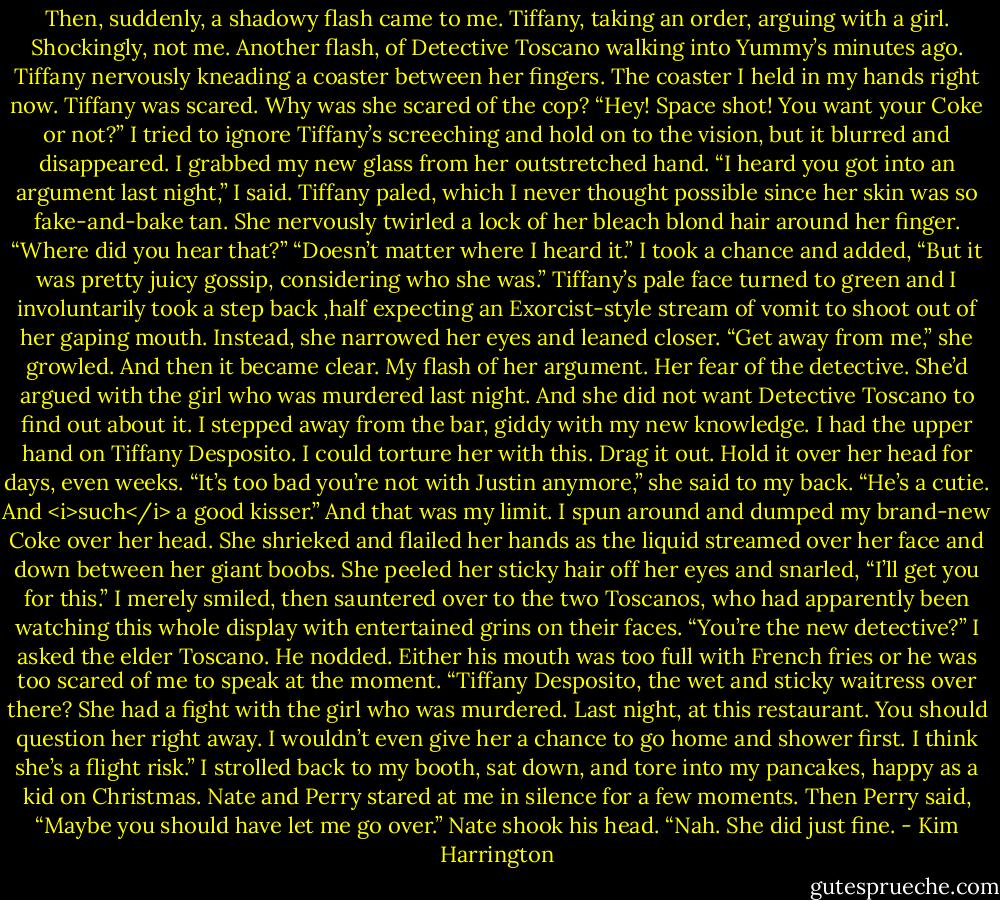 Then, suddenly, a shadowy flash came to me. Tiffany, taking an order, arguing with a girl. Shockingly, not me. Another flash, of Detective Toscano walking into Yummy’s minutes ago. Tiffany nervously kneading a coaster between her fingers. The coaster I held in my hands right now.<br />Tiffany was scared.<br />Why was she scared of the cop?<br />“Hey! Space shot! You want your Coke or not?”<br />I tried to ignore Tiffany’s screeching and hold on to the vision, but it blurred and disappeared. I grabbed my new glass from her outstretched hand.<br />“I heard you got into an argument last night,” I said.<br />Tiffany paled, which I never thought possible since her skin was so fake-and-bake tan. She nervously twirled a lock of her bleach blond hair around her finger. “Where did you hear that?”<br />“Doesn’t matter where I heard it.” I took a chance and added, “But it was pretty juicy gossip, considering who she was.”<br />Tiffany’s pale face turned to green and I involuntarily took a step back ,half expecting an Exorcist-style stream of vomit to shoot out of her gaping mouth. Instead, she narrowed her eyes and leaned closer. “Get away from me,” she growled.<br />And then it became clear. My flash of her argument. Her fear of the detective. She’d argued with the girl who was murdered last night. And she did not want Detective Toscano to find out about it.<br />I stepped away from the bar, giddy with my new knowledge. I had the upper hand on Tiffany Desposito. I could torture her with this. Drag it out. Hold it over her head for days, even weeks.<br />“It’s too bad you’re not with Justin anymore,” she said to my back. “He’s a cutie. And <i>such</i> a good kisser.”<br />And that was my limit.<br />I spun around and dumped my brand-new Coke over her head. She shrieked and flailed her hands as the liquid streamed over her face and down between her giant boobs. She peeled her sticky hair off her eyes and snarled, “I’ll get you for this.”<br />I merely smiled, then sauntered over to the two Toscanos, who had apparently been watching this whole display with entertained grins on their faces.<br />“You’re the new detective?” I asked the elder Toscano.<br />He nodded. Either his mouth was too full with French fries or he was too scared of me to speak at the moment.<br />“Tiffany Desposito, the wet and sticky waitress over there? She had a fight with the girl who was murdered. Last night, at this restaurant. You should question her right away. I wouldn’t even give her a chance to go home and shower first. I think she’s a flight risk.”<br />I strolled back to my booth, sat down, and tore into my pancakes, happy as a kid on Christmas. Nate and Perry stared at me in silence for a few moments.<br />Then Perry said, “Maybe you should have let me go over.”<br />Nate shook his head. “Nah. She did just fine. - Kim Harrington