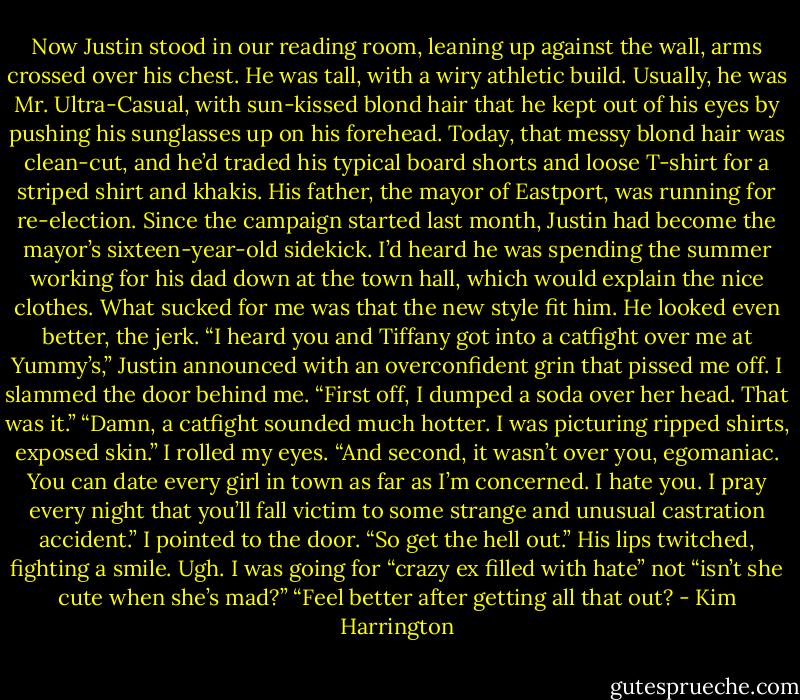 Now Justin stood in our reading room, leaning up against the wall, arms crossed over his chest. He was tall, with a wiry athletic build. Usually, he was Mr. Ultra-Casual, with sun-kissed blond hair that he kept out of his eyes by pushing his sunglasses up on his forehead. Today, that messy blond hair was clean-cut, and he’d traded his typical board shorts and loose T-shirt for a striped shirt and khakis. His father, the mayor of Eastport, was running for re-election. Since the campaign started last month, Justin had become the mayor’s sixteen-year-old sidekick. I’d heard he was spending the summer working for his dad down at the town hall, which would explain the nice clothes. What sucked for me was that the new style fit him. He looked even better, the jerk.<br />“I heard you and Tiffany got into a catfight over me at Yummy’s,” Justin announced with an overconfident grin that pissed me off.<br />I slammed the door behind me. “First off, I dumped a soda over her head. That was it.”<br />“Damn, a catfight sounded much hotter. I was picturing ripped shirts, exposed skin.”<br />I rolled my eyes. “And second, it wasn’t over you, egomaniac. You can date every girl in town as far as I’m concerned. I hate you. I pray every night that you’ll fall victim to some strange and unusual castration accident.” I pointed to the door. “So get the hell out.”<br />His lips twitched, fighting a smile.<br />Ugh. I was going for “crazy ex filled with hate” not “isn’t she cute when she’s mad?”<br />“Feel better after getting all that out? - Kim Harrington
