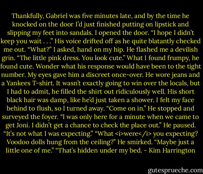 Thankfully, Gabriel was five minutes late, and by the time he knocked on the door I’d just finished putting on lipstick and slipping my feet into sandals. I opened the door.<br />“I hope I didn’t keep you wait . . .” His voice drifted off as he quite blatantly checked me out.<br />“What?” I asked, hand on my hip.<br />He flashed me a devilish grin. “The little pink dress. You look cute.”<br />What I found frumpy, he found cute. Wonder what his response would have been to the tight number. My eyes gave him a discreet once-over. He wore jeans and a Yankees T-shirt. It wasn’t exactly going to win over the locals, but I had to admit, he filled the shirt out ridiculously well. His short black hair was damp, like he’d just taken a shower. I felt my face behind to flush, so I turned away. “Come on in.”<br />He stopped and surveyed the foyer. “I was only here for a minute when we came to get Joni. I didn’t get a chance to check the place out.” He paused. “It’s not what I was expecting.”<br />“What <i>were</i> you expecting? Voodoo dolls hung from the ceiling?”<br />He smirked. “Maybe just a little one of me.”<br />“That’s hidden under my bed. - Kim Harrington