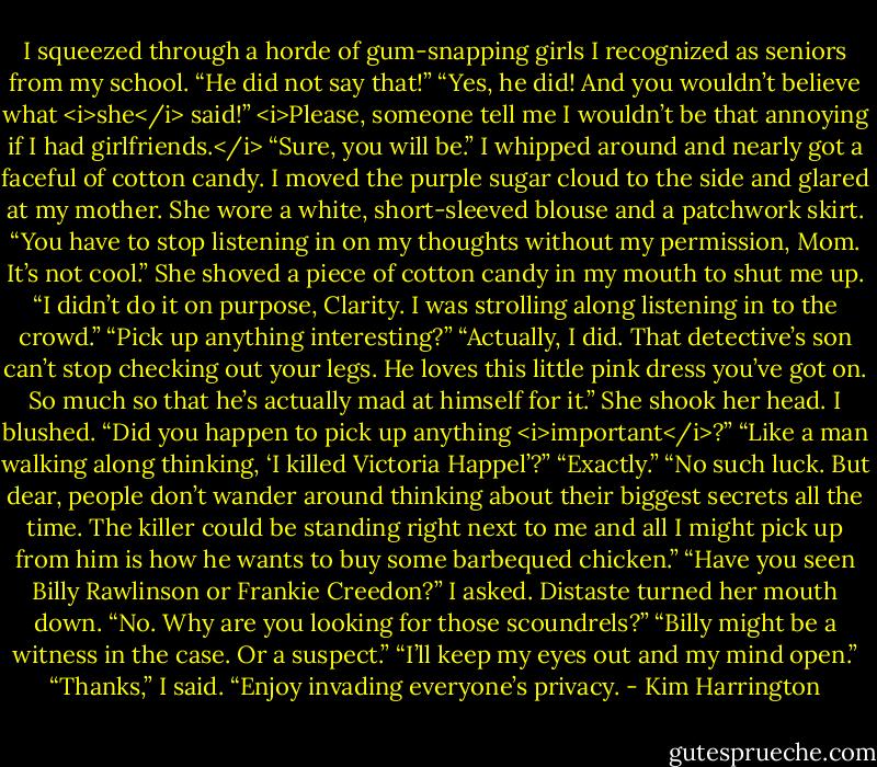 I squeezed through a horde of gum-snapping girls I recognized as seniors from my school.<br />“He did not say that!”<br />“Yes, he did! And you wouldn’t believe what <i>she</i> said!”<br /><i>Please, someone tell me I wouldn’t be that annoying if I had girlfriends.</i><br />“Sure, you will be.”<br />I whipped around and nearly got a faceful of cotton candy. I moved the purple sugar cloud to the side and glared at my mother. She wore a white, short-sleeved blouse and a patchwork skirt.<br />“You have to stop listening in on my thoughts without my permission, Mom. It’s not cool.”<br />She shoved a piece of cotton candy in my mouth to shut me up. “I didn’t do it on purpose, Clarity. I was strolling along listening in to the crowd.”<br />“Pick up anything interesting?”<br />“Actually, I did. That detective’s son can’t stop checking out your legs. He loves this little pink dress you’ve got on. So much so that he’s actually mad at himself for it.” She shook her head.<br />I blushed. “Did you happen to pick up anything <i>important</i>?”<br />“Like a man walking along thinking, ‘I killed Victoria Happel’?”<br />“Exactly.”<br />“No such luck. But dear, people don’t wander around thinking about their biggest secrets all the time. The killer could be standing right next to me and all I might pick up from him is how he wants to buy some barbequed chicken.”<br />“Have you seen Billy Rawlinson or Frankie Creedon?” I asked.<br />Distaste turned her mouth down. “No. Why are you looking for those scoundrels?”<br />“Billy might be a witness in the case. Or a suspect.”<br />“I’ll keep my eyes out and my mind open.”<br />“Thanks,” I said. “Enjoy invading everyone’s privacy. - Kim Harrington