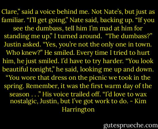Clare,” said a voice behind me. Not Nate’s, but just as familiar.<br />“I’ll get going,” Nate said, backing up. “If you see the dumbass, tell him I’m mad at him for standing me up.”<br />I turned around. <br />“The dumbass?” Justin asked.<br />“Yes, you’re not the only one in town. Who knew?”<br />He smiled. Every time I tried to hurt him, he just smiled. I’d have to try harder.<br />“You look beautiful tonight,” he said, looking me up and down. “You wore that dress on the picnic we took in the spring. Remember, it was the first warm day of the season . . .” His voice trailed off.<br />“I’d love to wax nostalgic, Justin, but I’ve got work to do. - Kim Harrington
