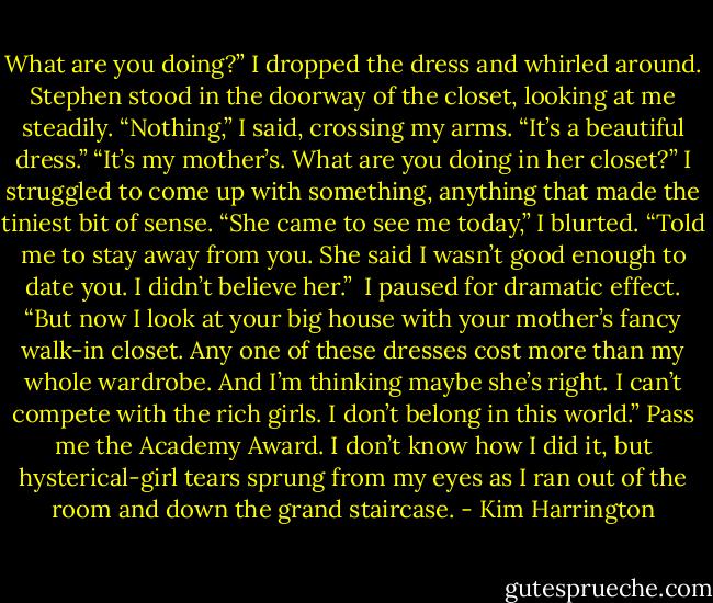 What are you doing?”<br />I dropped the dress and whirled around. Stephen stood in the doorway of the closet, looking at me steadily.<br />“Nothing,” I said, crossing my arms. “It’s a beautiful dress.”<br />“It’s my mother’s. What are you doing in her closet?”<br />I struggled to come up with something, anything that made the tiniest bit of sense. “She came to see me today,” I blurted. “Told me to stay away from you. She said I wasn’t good enough to date you. I didn’t believe her.” <br />I paused for dramatic effect. “But now I look at your big house with your mother’s fancy walk-in closet. Any one of these dresses cost more than my whole wardrobe. And I’m thinking maybe she’s right. I can’t compete with the rich girls. I don’t belong in this world.”<br />Pass me the Academy Award. I don’t know how I did it, but hysterical-girl tears sprung from my eyes as I ran out of the room and down the grand staircase. - Kim Harrington