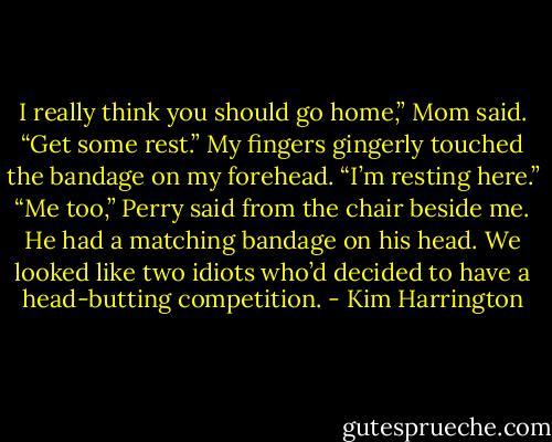 I really think you should go home,” Mom said. “Get some rest.”<br />My fingers gingerly touched the bandage on my forehead. “I’m resting here.”<br />“Me too,” Perry said from the chair beside me. He had a matching bandage on his head. We looked like two idiots who’d decided to have a head-butting competition. - Kim Harrington