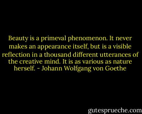Beauty is a primeval phenomenon. It never makes an appearance itself, but is a visible reflection in a thousand different utterances of the creative mind. It is as various as nature herself. - Johann Wolfgang von Goethe