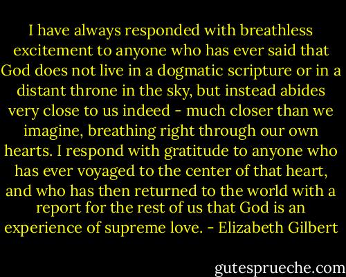 I have always responded with breathless excitement to anyone who has ever said that God does not live in a dogmatic scripture or in a distant throne in the sky, but instead abides very close to us indeed - much closer than we imagine, breathing right through our own hearts. I respond with gratitude to anyone who has ever voyaged to the center of that heart, and who has then returned to the world with a report for the rest of us that God is an experience of supreme love. - Elizabeth Gilbert
