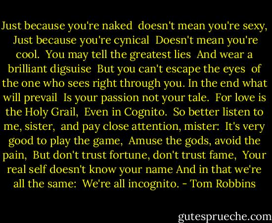 Just because you're naked <br />doesn't mean you're sexy, <br />Just because you're cynical <br />Doesn't mean you're cool. <br />You may tell the greatest lies <br />And wear a brilliant digsuise <br />But you can't escape the eyes <br />of the one who sees right through you. In the end what will prevail <br />Is your passion not your tale. <br />For love is the Holy Grail, <br />Even in Cognito. <br />So better listen to me, sister, <br />and pay close attention, mister: <br />It's very good to play the game, <br />Amuse the gods, avoid the pain, <br />But don't trust fortune, don't trust fame, <br />Your real self doesn't know your name And in that we're all the same: <br />We're all incognito. - Tom Robbins