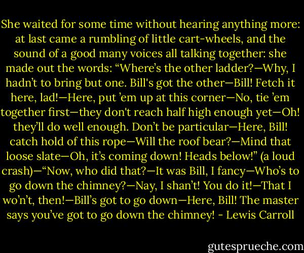 She waited for some time without hearing anything more: at last came a rumbling of little cart-wheels, and the sound of a good many voices all talking together: she made out the words: “Where’s the other ladder?—Why, I hadn’t to bring but one. Bill's got the other—Bill! Fetch it here, lad!—Here, put ’em up at this corner—No, tie ’em together first—they don't reach half high enough yet—Oh! they’ll do well enough. Don’t be particular—Here, Bill! catch hold of this rope—Will the roof bear?—Mind that loose slate—Oh, it’s coming down! Heads below!” (a loud crash)—“Now, who did that?—It was Bill, I fancy—Who’s to go down the chimney?—Nay, I shan’t! You do it!—That I wo’n’t, then!—Bill’s got to go down—Here, Bill! The master says you’ve got to go down the chimney! - Lewis Carroll
