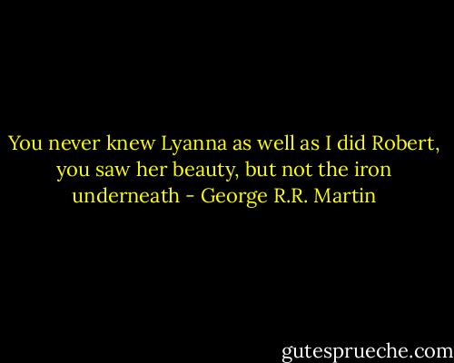 You never knew Lyanna as well as I did Robert, you saw her beauty, but not the iron underneath - George R.R. Martin