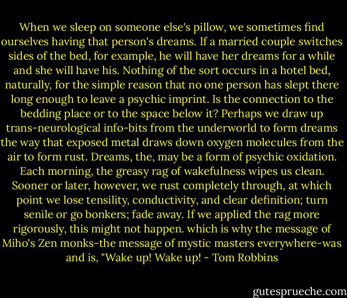 When we sleep on someone else's pillow, we sometimes find ourselves having that person's dreams. If a married couple switches sides of the bed, for example, he will have her dreams for a while and she will have his. Nothing of the sort occurs in a hotel bed, naturally, for the simple reason that no one person has slept there long enough to leave a psychic imprint. Is the connection to the bedding place or to the space below it? Perhaps we draw up trans-neurological info-bits from the underworld to form dreams the way that exposed metal draws down oxygen molecules from the air to form rust. Dreams, the, may be a form of psychic oxidation. Each morning, the greasy rag of wakefulness wipes us clean. Sooner or later, however, we rust completely through, at which point we lose tensility, conductivity, and clear definition; turn senile or go bonkers; fade away. If we applied the rag more rigorously, this might not happen. which is why the message of Miho's Zen monks-the message of mystic masters everywhere-was and is, "Wake up! Wake up! - Tom Robbins