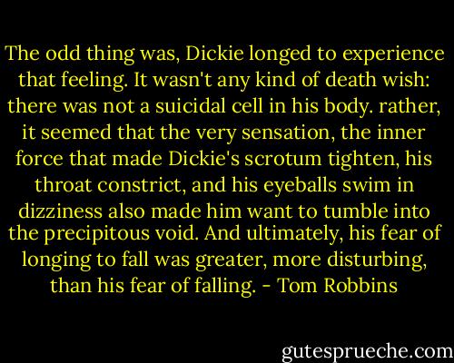 The odd thing was, Dickie longed to experience that feeling. It wasn't any kind of death wish: there was not a suicidal cell in his body. rather, it seemed that the very sensation, the inner force that made Dickie's scrotum tighten, his throat constrict, and his eyeballs swim in dizziness also made him want to tumble into the precipitous void. And ultimately, his fear of longing to fall was greater, more disturbing, than his fear of falling. - Tom Robbins