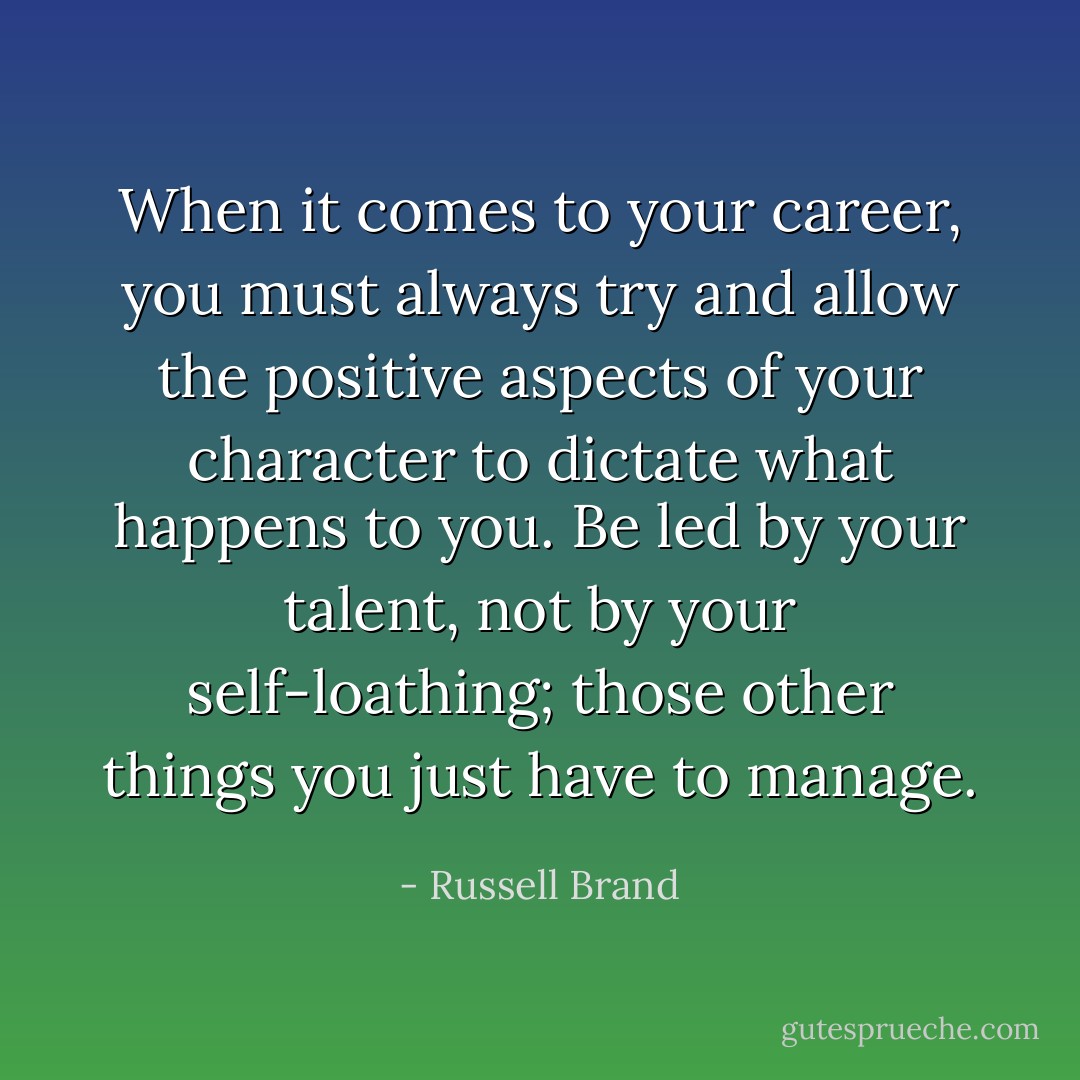 When it comes to your career, you must always try and allow the positive aspects of your character to dictate what happens to you. Be led by your talent, not by your self-loathing; those other things you just have to manage. - Russell Brand