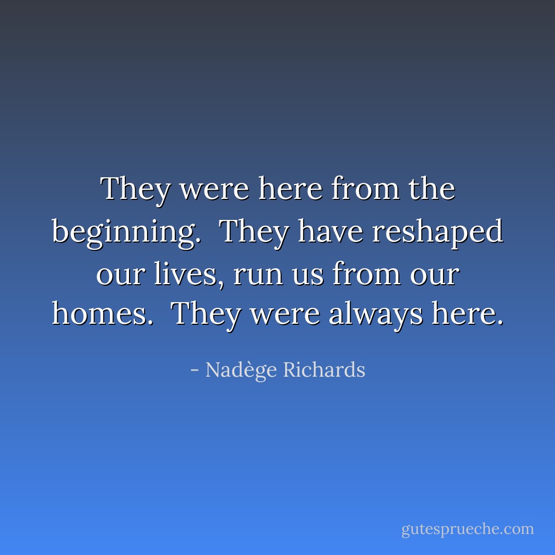 They were here from the beginning.<br /><br />They have reshaped our lives, run us from our homes.<br /><br />They were always here. - Nadège Richards
