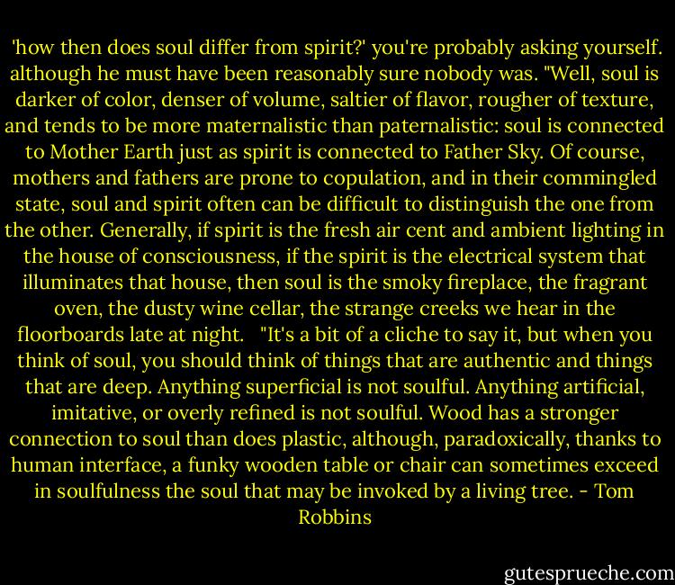  'how then does soul differ from spirit?' you're probably asking yourself. although he must have been reasonably sure nobody was. "Well, soul is darker of color, denser of volume, saltier of flavor, rougher of texture, and tends to be more maternalistic than paternalistic: soul is connected to Mother Earth just as spirit is connected to Father Sky. Of course, mothers and fathers are prone to copulation, and in their commingled state, soul and spirit often can be difficult to distinguish the one from the other. Generally, if spirit is the fresh air cent and ambient lighting in the house of consciousness, if the spirit is the electrical system that illuminates that house, then soul is the smoky fireplace, the fragrant oven, the dusty wine cellar, the strange creeks we hear in the floorboards late at night. <br /> "It's a bit of a cliche to say it, but when you think of soul, you should think of things that are authentic and things that are deep. Anything superficial is not soulful. Anything artificial, imitative, or overly refined is not soulful. Wood has a stronger connection to soul than does plastic, although, paradoxically, thanks to human interface, a funky wooden table or chair can sometimes exceed in soulfulness the soul that may be invoked by a living tree. - Tom Robbins