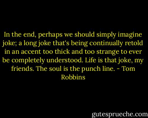 In the end, perhaps we should simply imagine joke; a long joke that's being continually retold in an accent too thick and too strange to ever be completely understood. Life is that joke, my friends. The soul is the punch line. - Tom Robbins