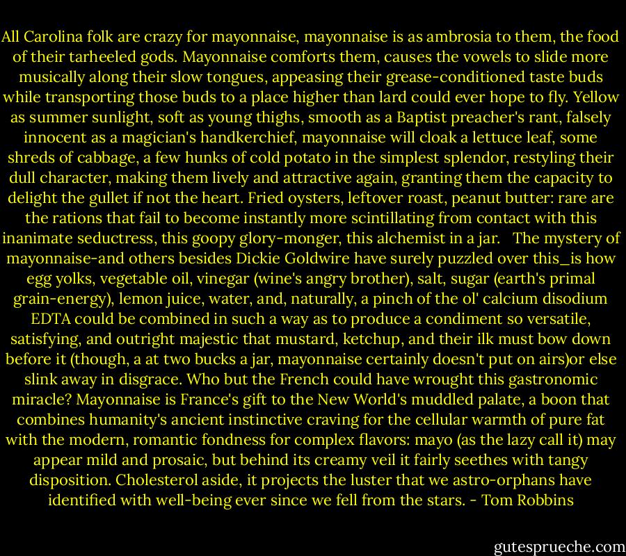 All Carolina folk are crazy for mayonnaise, mayonnaise is as ambrosia to them, the food of their tarheeled gods. Mayonnaise comforts them, causes the vowels to slide more musically along their slow tongues, appeasing their grease-conditioned taste buds while transporting those buds to a place higher than lard could ever hope to fly. Yellow as summer sunlight, soft as young thighs, smooth as a Baptist preacher's rant, falsely innocent as a magician's handkerchief, mayonnaise will cloak a lettuce leaf, some shreds of cabbage, a few hunks of cold potato in the simplest splendor, restyling their dull character, making them lively and attractive again, granting them the capacity to delight the gullet if not the heart. Fried oysters, leftover roast, peanut butter: rare are the rations that fail to become instantly more scintillating from contact with this inanimate seductress, this goopy glory-monger, this alchemist in a jar. <br /> The mystery of mayonnaise-and others besides Dickie Goldwire have surely puzzled over this_is how egg yolks, vegetable oil, vinegar (wine's angry brother), salt, sugar (earth's primal grain-energy), lemon juice, water, and, naturally, a pinch of the ol' calcium disodium EDTA could be combined in such a way as to produce a condiment so versatile, satisfying, and outright majestic that mustard, ketchup, and their ilk must bow down before it (though, a at two bucks a jar, mayonnaise certainly doesn't put on airs)or else slink away in disgrace. Who but the French could have wrought this gastronomic miracle? Mayonnaise is France's gift to the New World's muddled palate, a boon that combines humanity's ancient instinctive craving for the cellular warmth of pure fat with the modern, romantic fondness for complex flavors: mayo (as the lazy call it) may appear mild and prosaic, but behind its creamy veil it fairly seethes with tangy disposition. Cholesterol aside, it projects the luster that we astro-orphans have identified with well-being ever since we fell from the stars. - Tom Robbins