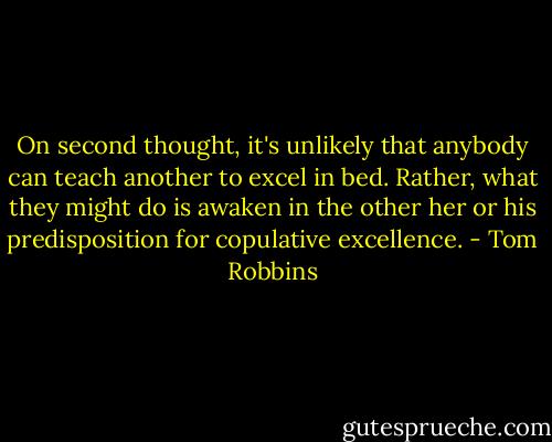 On second thought, it's unlikely that anybody can teach another to excel in bed. Rather, what they might do is awaken in the other her or his predisposition for copulative excellence. - Tom Robbins