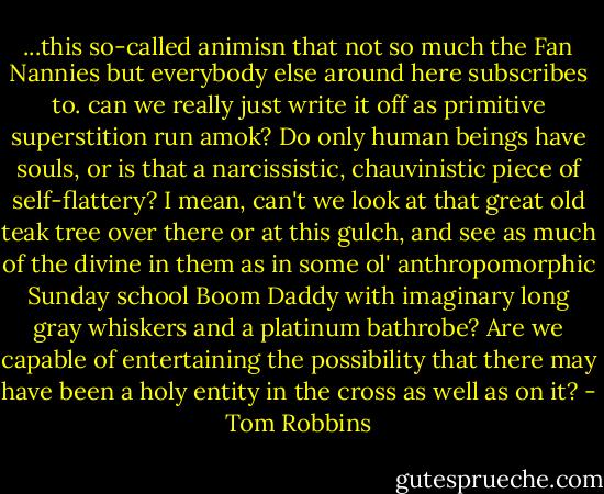 ...this so-called animisn that not so much the Fan Nannies but everybody else around here subscribes to. can we really just write it off as primitive superstition run amok? Do only human beings have souls, or is that a narcissistic, chauvinistic piece of self-flattery? I mean, can't we look at that great old teak tree over there or at this gulch, and see as much of the divine in them as in some ol' anthropomorphic Sunday school Boom Daddy with imaginary long gray whiskers and a platinum bathrobe? Are we capable of entertaining the possibility that there may have been a holy entity in the cross as well as on it? - Tom Robbins