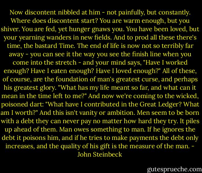 Now discontent nibbled at him - not painfully, but constantly. Where does discontent start? You are warm enough, but you shiver. You are fed, yet hunger gnaws you. You have been loved, but your yearning wanders in new fields. And to prod all these there's time, the bastard Time. The end of life is now not so terribly far away - you can see it the way you see the finish line when you come into the stretch - and your mind says, "Have I worked enough? Have I eaten enough? Have I loved enough?" All of these, of course, are the foundation of man's greatest curse, and perhaps his greatest glory. "What has my life meant so far, and what can it mean in the time left to me?" And now we're coming to the wicked, poisoned dart: "What have I contributed in the Great Ledger? What am I worth?" And this isn't vanity or ambition. Men seem to be born with a debt they can never pay no matter how hard they try. It piles up ahead of them. Man owes something to man. If he ignores the debt it poisons him, and if he tries to make payments the debt only increases, and the quality of his gift is the measure of the man. - John Steinbeck