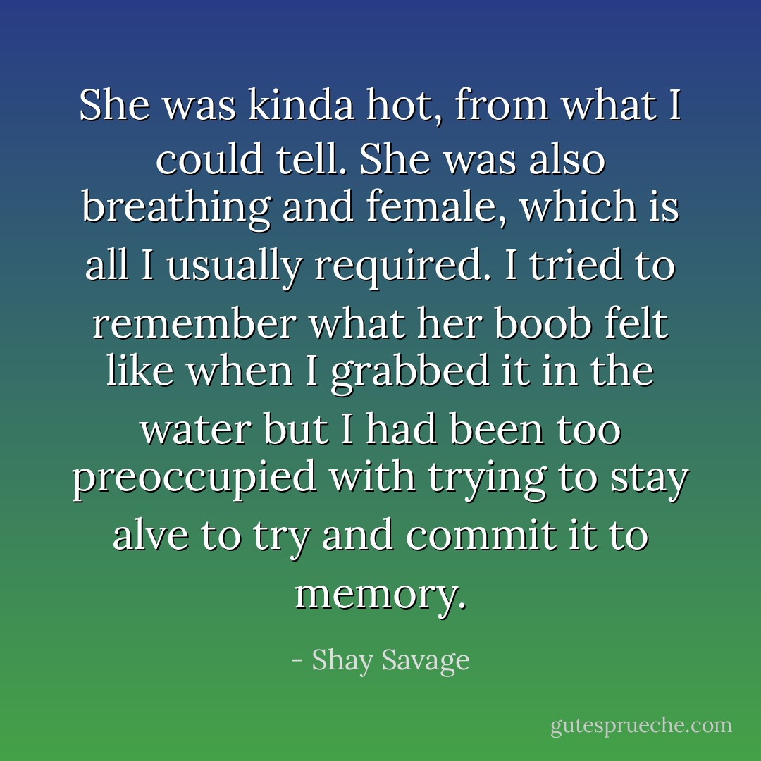 She was kinda hot, from what I could tell. She was also breathing and female, which is all I usually required. I tried to remember what her boob felt like when I grabbed it in the water but I had been too preoccupied with trying to stay alve to try and commit it to memory. - Shay Savage