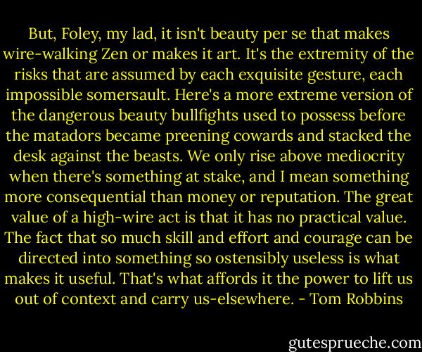 But, Foley, my lad, it isn't beauty per se that makes wire-walking Zen or makes it art. It's the extremity of the risks that are assumed by each exquisite gesture, each impossible somersault. Here's a more extreme version of the dangerous beauty bullfights used to possess before the matadors became preening cowards and stacked the desk against the beasts. We only rise above mediocrity when there's something at stake, and I mean something more consequential than money or reputation. The great value of a high-wire act is that it has no practical value. The fact that so much skill and effort and courage can be directed into something so ostensibly useless is what makes it useful. That's what affords it the power to lift us out of context and carry us-elsewhere. - Tom Robbins
