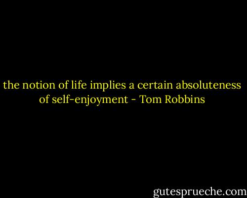 the notion of life implies a certain absoluteness of self-enjoyment - Tom Robbins