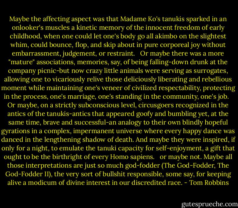 Maybe the affecting aspect was that Madame Ko's tanukis sparked in an onlooker's muscles a kinetic memory of the innocent freedom of early childhood, when one could let one's body go all akimbo on the slightest whim, could bounce, flop, and skip about in pure corporeal joy without embarrassment, judgement, or restraint. <br /> Or maybe there was a more "mature" associations, memories, say, of being falling-down drunk at the company picnic-but now crazy little animals were serving as surrogates, allowing one to vicariously relive those deliciously liberating and rebellious moment while maintaining one's veneer of civilized respectability, protecting in the process, one's marriage, one's standing in the community, one's job. <br /> Or maybe, on a strictly subconscious level, circusgoers recognized in the antics of the tanukis-antics that appeared goofy and bumbling yet, at the same time, brave and successful-an analogy to their own blindly hopeful gyrations in a complex, impermanent universe where every happy dance was danced in the lengthening shadow of death. And maybe they were inspired, if only for a night, to emulate the tanuki capacity for self-enjoyment, a gift that ought to be the birthright of every Homo sapiens. <br /> or maybe not. Maybe all those interpretations are just so much god-fodder (The God-Fodder, The God-Fodder II), the very sort of bullshit responsible, some say, for keeping alive a modicum of divine interest in our discredited race. - Tom Robbins