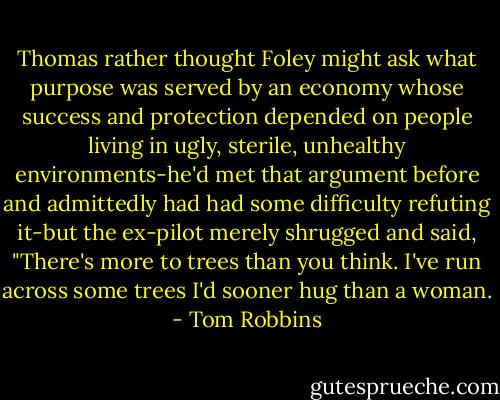 Thomas rather thought Foley might ask what purpose was served by an economy whose success and protection depended on people living in ugly, sterile, unhealthy environments-he'd met that argument before and admittedly had had some difficulty refuting it-but the ex-pilot merely shrugged and said, "There's more to trees than you think. I've run across some trees I'd sooner hug than a woman. - Tom Robbins