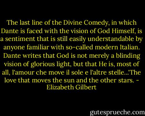 The last line of the Divine Comedy, in which Dante is faced with the vision of God Himself, is a sentiment that is still easily understandable by anyone familiar with so-called modern Italian. Dante writes that God is not merely a blinding vision of glorious light, but that He is, most of all, l'amour che move il sole e l'altre stelle...'The love that moves the sun and the other stars. - Elizabeth Gilbert