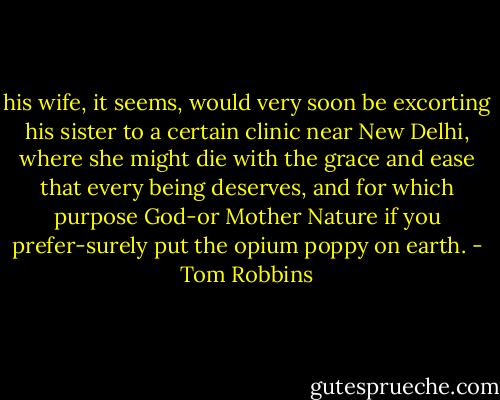 his wife, it seems, would very soon be excorting his sister to a certain clinic near New Delhi, where she might die with the grace and ease that every being deserves, and for which purpose God-or Mother Nature if you prefer-surely put the opium poppy on earth. - Tom Robbins