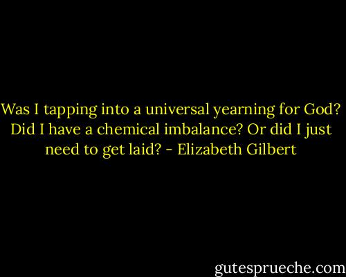 Was I tapping into a universal yearning for God? Did I have a chemical imbalance? Or did I just need to get laid? - Elizabeth Gilbert