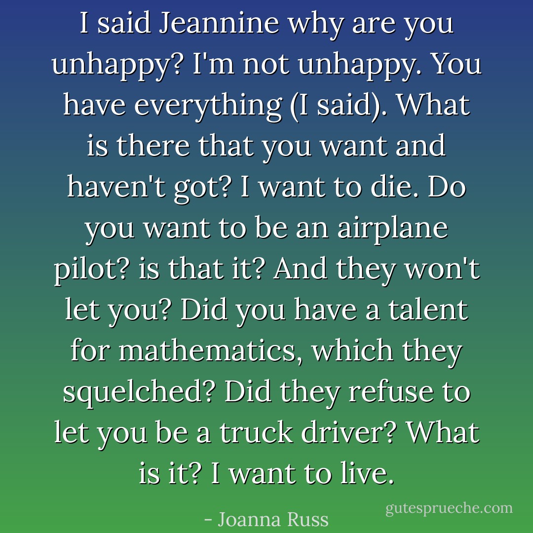 I said Jeannine why are you unhappy?<br /><i>I'm not unhappy.</i><br />You have everything (I said). What is there that you want and haven't got?<br /><i>I want to die.</i><br />Do you want to be an airplane pilot? is that it? And they won't let you? Did you have a talent for mathematics, which they squelched? Did they refuse to let you be a truck driver? What is it?<br /><i>I want to live.</i> - Joanna Russ