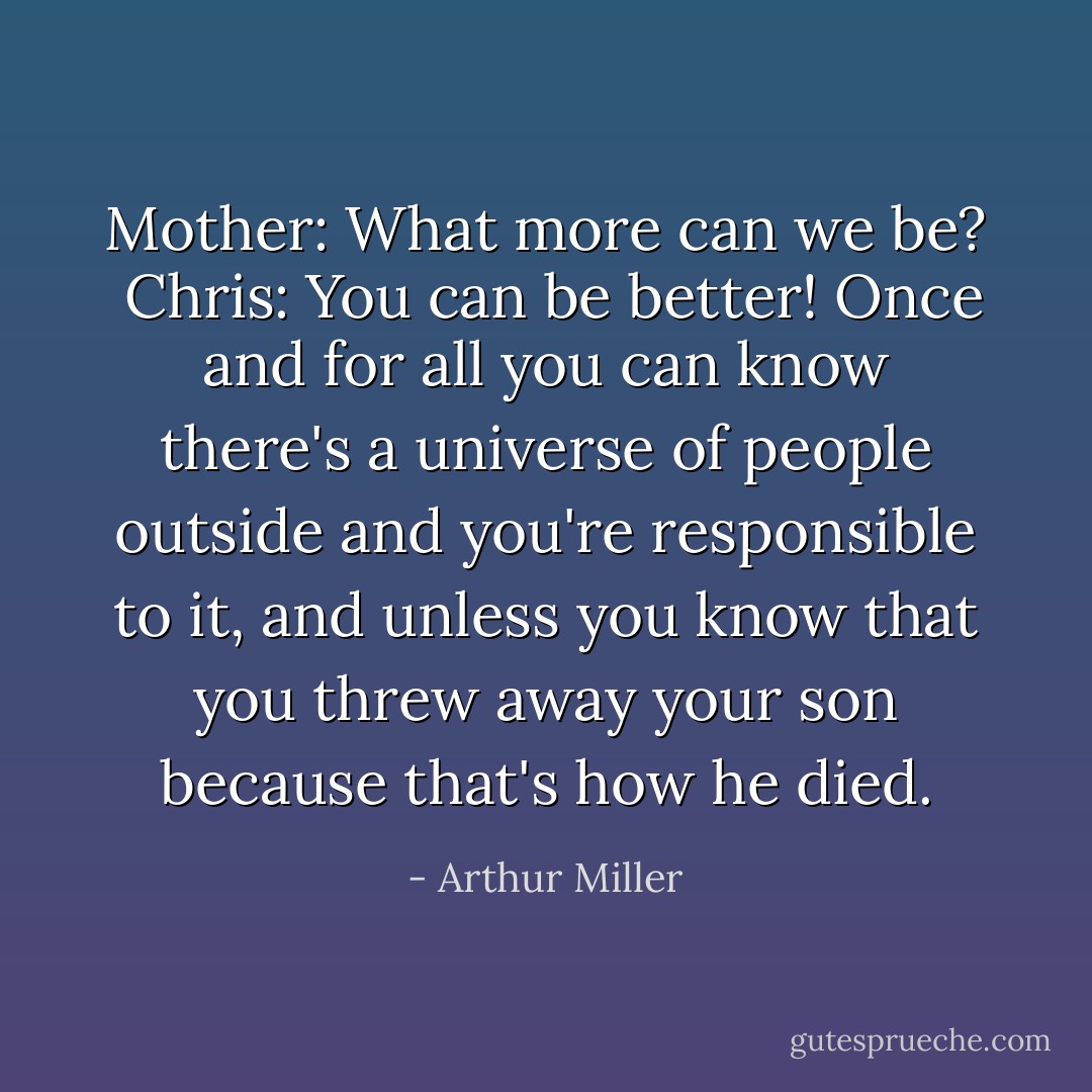 Mother: What more can we be?<br /><br />Chris: You can be better! Once and for all you can know there's a universe of people outside and you're responsible to it, and unless you know that you threw away your son because that's how he died. - Arthur Miller