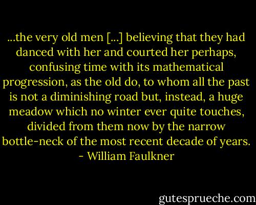 ...the very old men [...] believing that they had danced with her and courted her perhaps, confusing time with its mathematical progression, as the old do, to whom all the past is not a diminishing road but, instead, a huge meadow which no winter ever quite touches, divided from them now by the narrow bottle-neck of the most recent decade of years. - William Faulkner