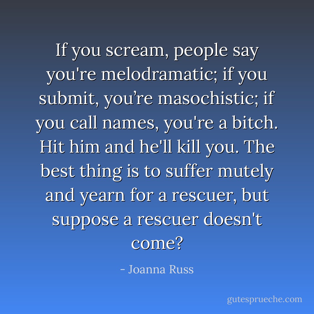If you scream, people say you're melodramatic; if you submit, you’re masochistic; if you call names, you're a bitch. Hit him and he'll kill you. The best thing is to suffer mutely and yearn for a rescuer, but suppose a rescuer doesn't come? - Joanna Russ