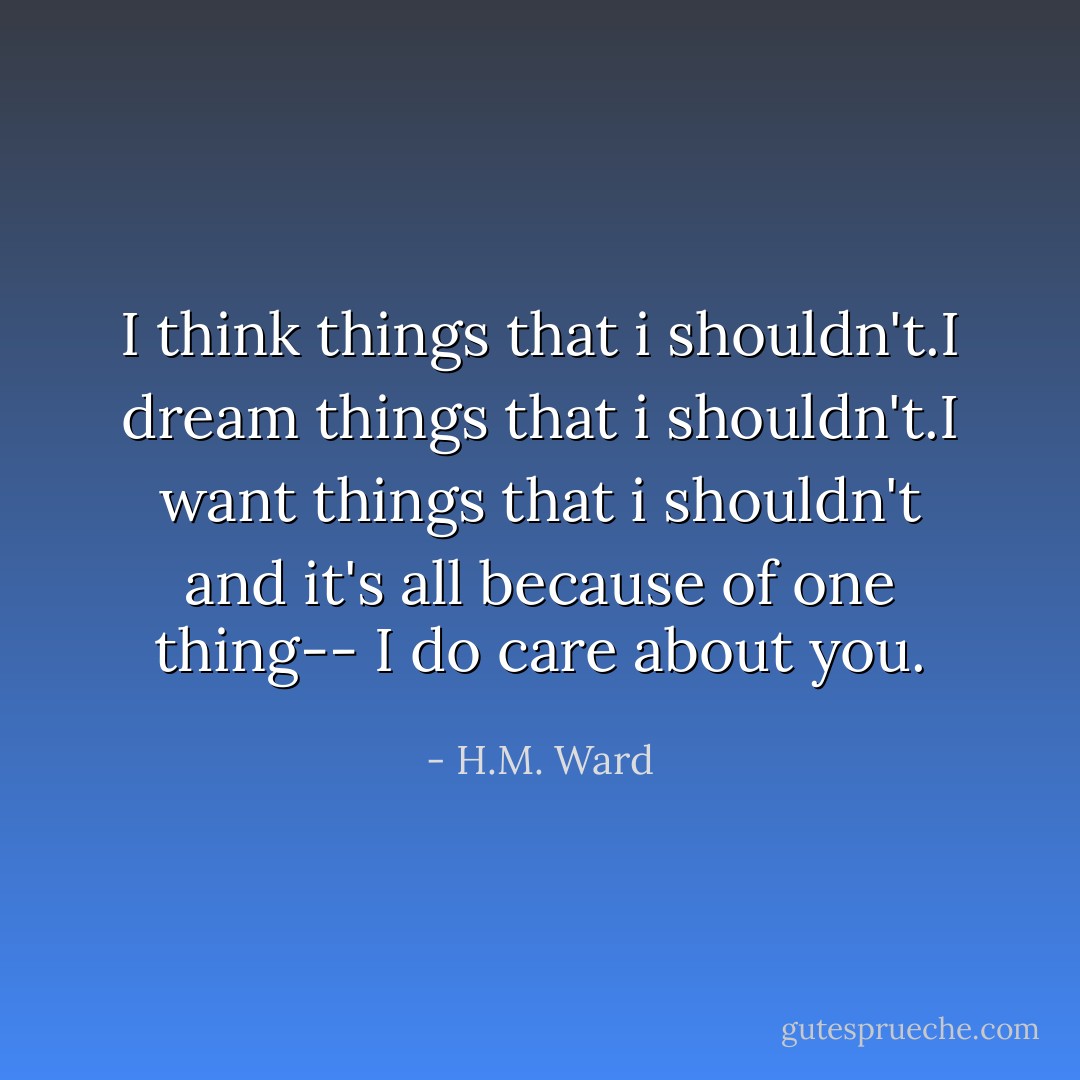 I think things that i shouldn't.I dream things that i shouldn't.I want things that i shouldn't and it's all because of one thing-- I do care about you. - H.M. Ward